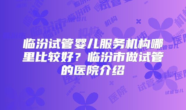临汾试管婴儿服务机构哪里比较好？临汾市做试管的医院介绍