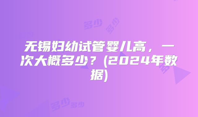 无锡妇幼试管婴儿高,一次大概多少?(2024年数据)