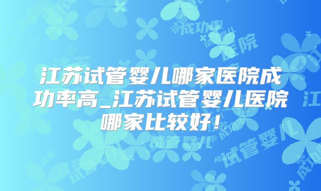 江苏试管婴儿哪家医院成功率高_江苏试管婴儿医院哪家比较好！