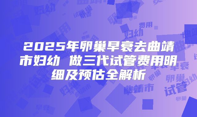 2025年卵巢早衰去曲靖市妇幼 做三代试管费用明细及预估全解析