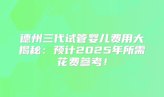 德州三代试管婴儿费用大揭秘:预计2025年所需花费参考!