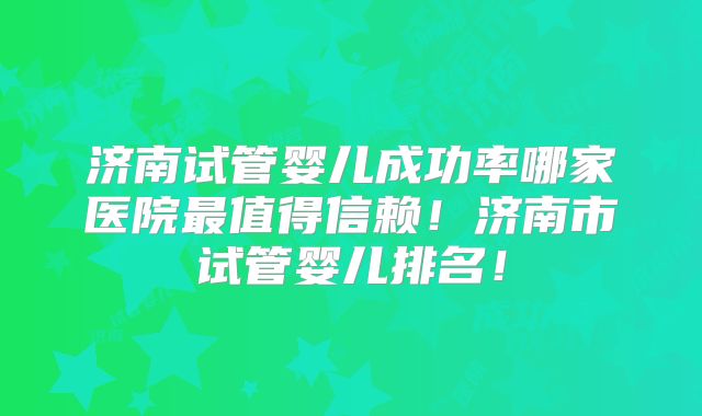 济南试管婴儿成功率哪家医院最值得信赖！济南市试管婴儿排名！