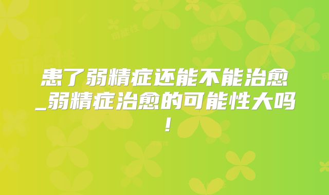 患了弱精症还能不能治愈_弱精症治愈的可能性大吗!