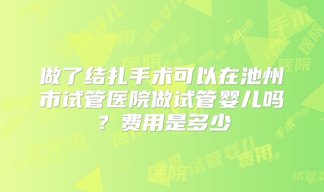 做了结扎手术可以在池州市试管医院做试管婴儿吗？费用是多少