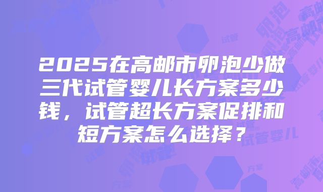 2025在高邮市卵泡少做三代试管婴儿长方案多少钱，试管超长方案促排和短方案怎么选择？