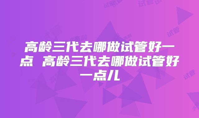 高龄三代去哪做试管好一点 高龄三代去哪做试管好一点儿
