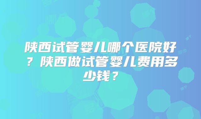 陕西试管婴儿哪个医院好？陕西做试管婴儿费用多少钱？