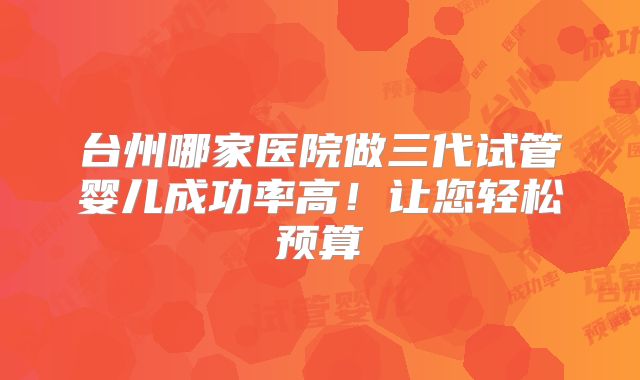 台州哪家医院做三代试管婴儿成功率高！让您轻松预算