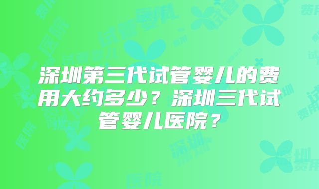 深圳第三代试管婴儿的费用大约多少?深圳三代试管婴儿医院?