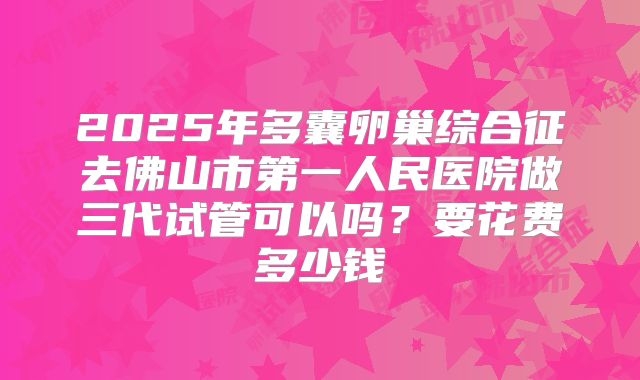 2025年多囊卵巢综合征去佛山市第一人民医院做三代试管可以吗?要花费多少钱
