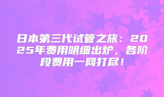 日本第三代试管之旅：2025年费用明细出炉，各阶段费用一网打尽！