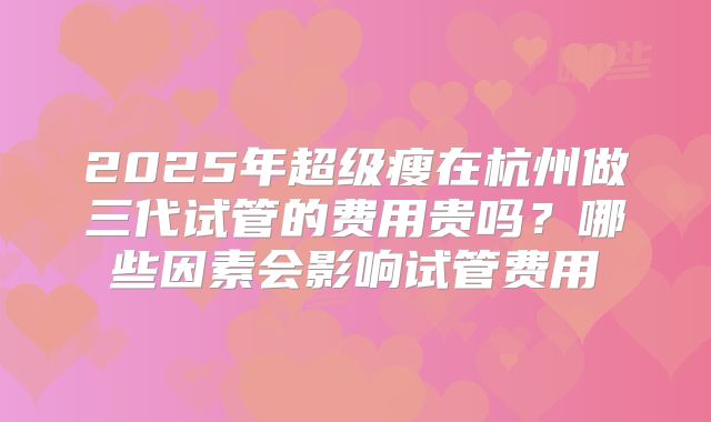 2025年超级瘦在杭州做三代试管的费用贵吗？哪些因素会影响试管费用