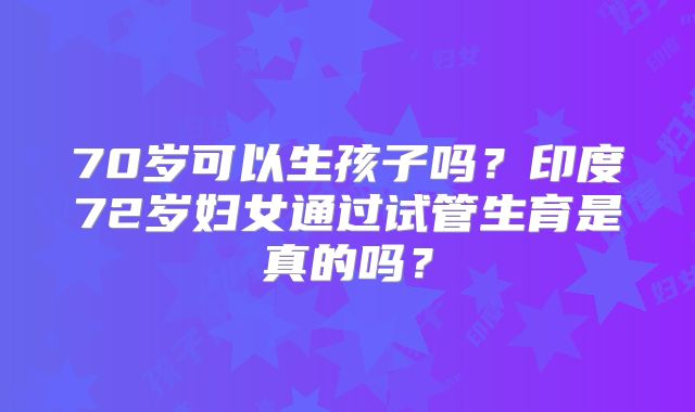 70岁可以生孩子吗?印度72岁妇女通过试管生育是真的吗?