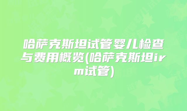 哈萨克斯坦试管婴儿检查与费用概览(哈萨克斯坦irm试管)