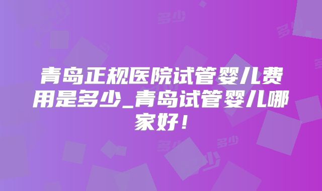 青岛正规医院试管婴儿费用是多少_青岛试管婴儿哪家好!