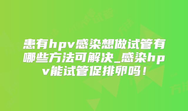 患有hpv感染想做试管有哪些方法可解决_感染hpv能试管促排卵吗！