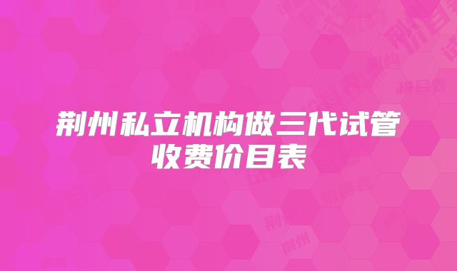 荆州私立机构做三代试管收费价目表