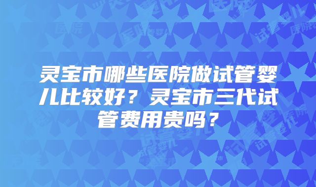 灵宝市哪些医院做试管婴儿比较好?灵宝市三代试管费用贵吗?