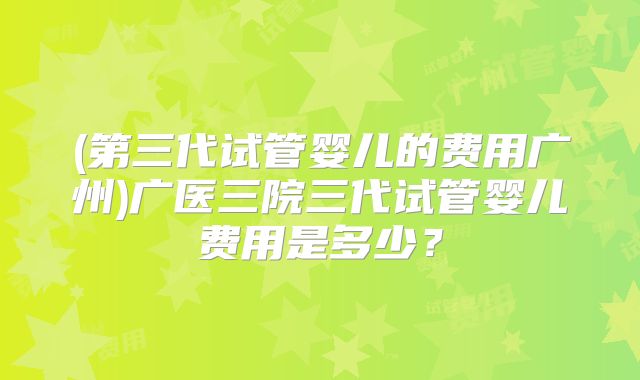 (第三代试管婴儿的费用广州)广医三院三代试管婴儿费用是多少?