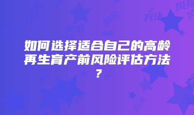 如何选择适合自己的高龄再生育产前风险评估方法？