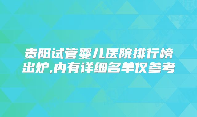 贵阳试管婴儿医院排行榜出炉,内有详细名单仅参考