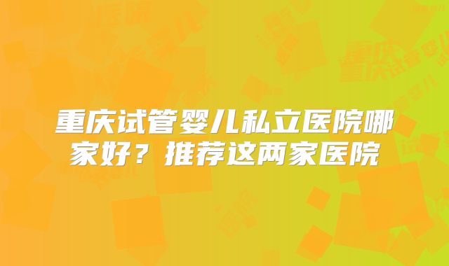 重庆试管婴儿私立医院哪家好？推荐这两家医院