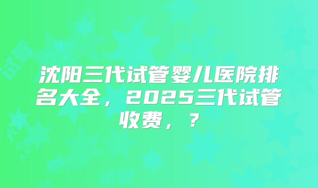 沈阳三代试管婴儿医院排名大全，2025三代试管收费，？