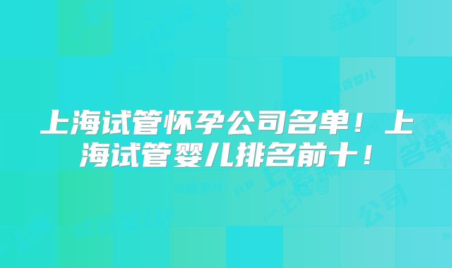 上海试管怀孕公司名单！上海试管婴儿排名前十！