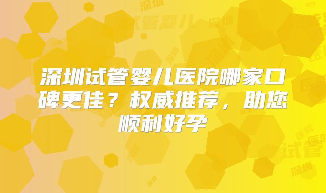 深圳试管婴儿医院哪家口碑更佳？权威推荐，助您顺利好孕