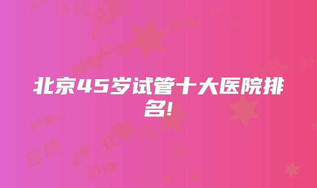 北京45岁试管十大医院排名!