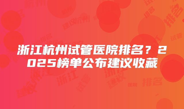 浙江杭州试管医院排名？2025榜单公布建议收藏
