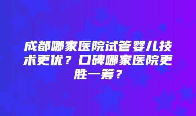 成都哪家医院试管婴儿技术更优?口碑哪家医院更胜一筹?