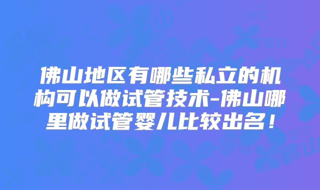 佛山地区有哪些私立的机构可以做试管技术-佛山哪里做试管婴儿比较出名！