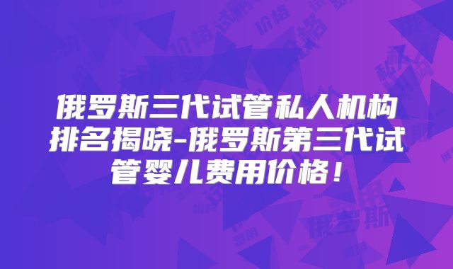 俄罗斯三代试管私人机构排名揭晓-俄罗斯第三代试管婴儿费用价格！