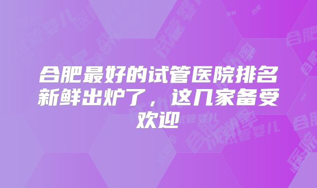 合肥最好的试管医院排名新鲜出炉了，这几家备受欢迎