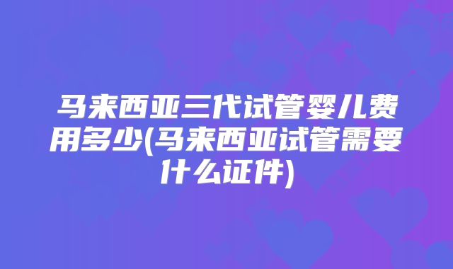 马来西亚三代试管婴儿费用多少(马来西亚试管需要什么证件)