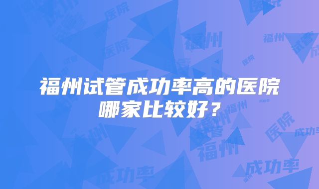 福州试管成功率高的医院哪家比较好?