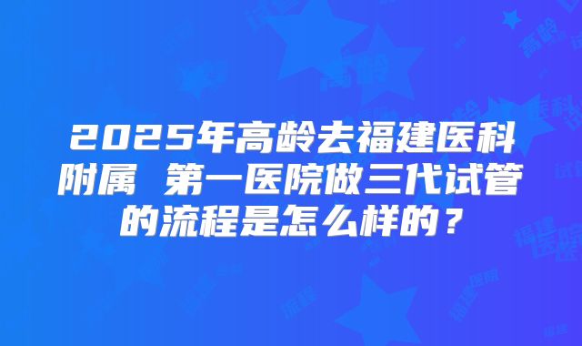 2025年高龄去福建医科附属 第一医院做三代试管的流程是怎么样的？