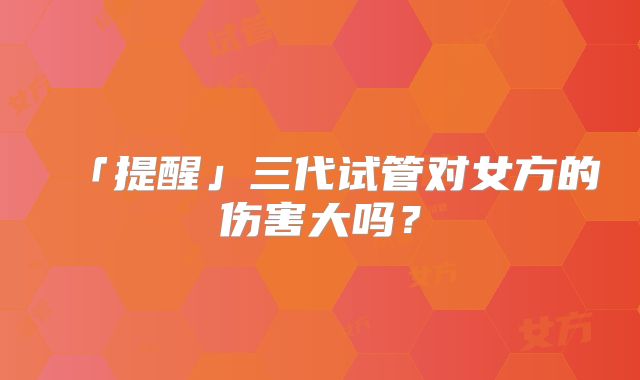 「提醒」三代试管对女方的伤害大吗?