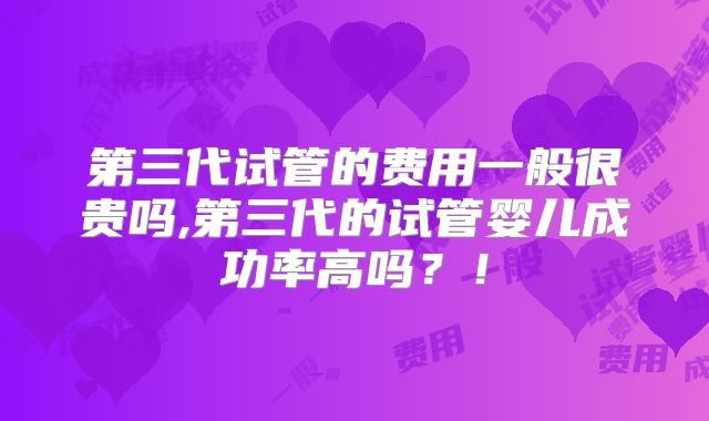 第三代试管的费用一般很贵吗,第三代的试管婴儿成功率高吗?!