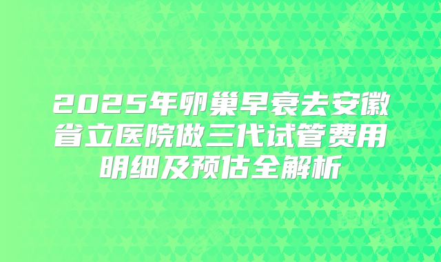 2025年卵巢早衰去安徽省立医院做三代试管费用明细及预估全解析