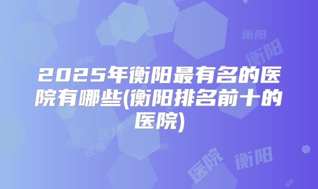 2025年衡阳最有名的医院有哪些(衡阳排名前十的医院)