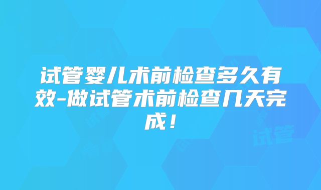 试管婴儿术前检查多久有效-做试管术前检查几天完成!