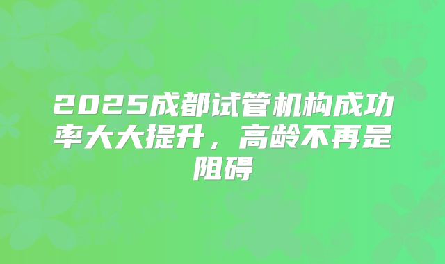2025成都试管机构成功率大大提升，高龄不再是阻碍