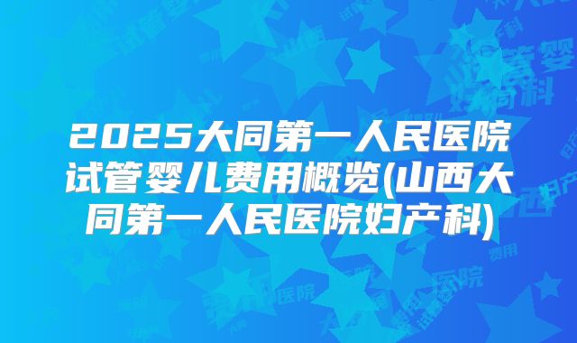 2025大同第一人民医院试管婴儿费用概览(山西大同第一人民医院妇产科)