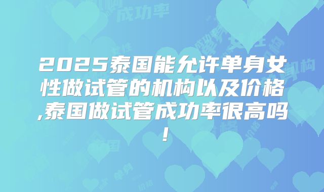 2025泰国能允许单身女性做试管的机构以及价格,泰国做试管成功率很高吗！