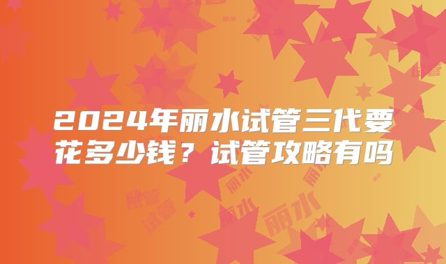 2024年丽水试管三代要花多少钱?试管攻略有吗