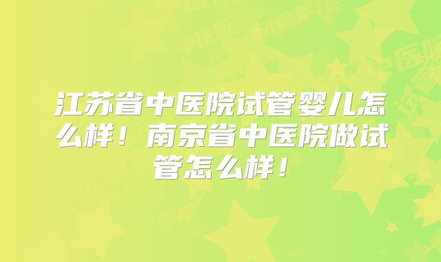 江苏省中医院试管婴儿怎么样！南京省中医院做试管怎么样！