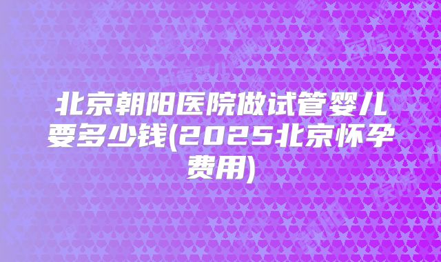 北京朝阳医院做试管婴儿要多少钱(2025北京怀孕费用)