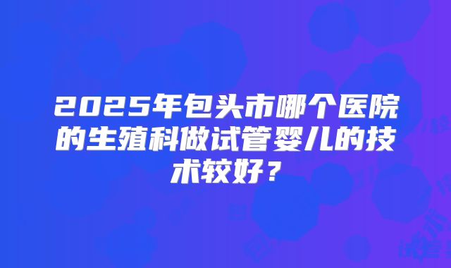 2025年包头市哪个医院的生殖科做试管婴儿的技术较好？